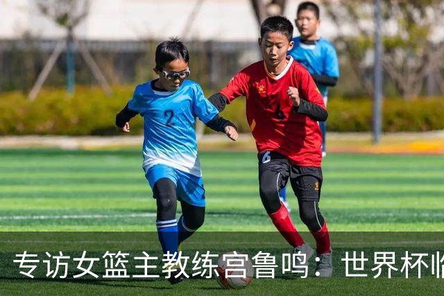专访女篮主教练宫鲁鸣：世界杯临近，队伍正逐渐成形