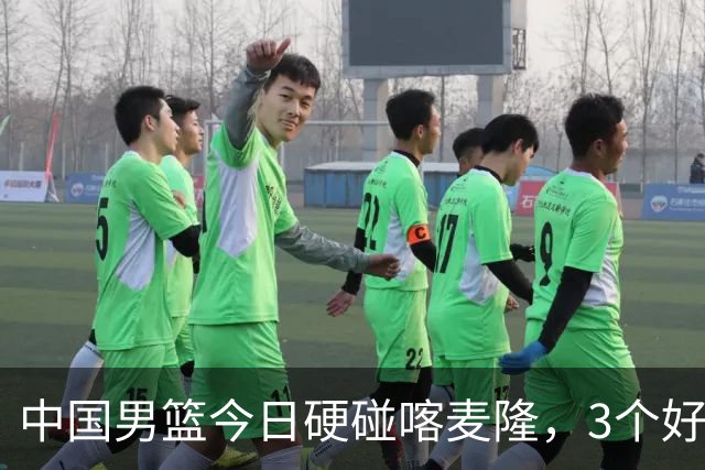中国男篮今日硬碰喀麦隆，3个好消息1个坏消息，郭士强迎强援