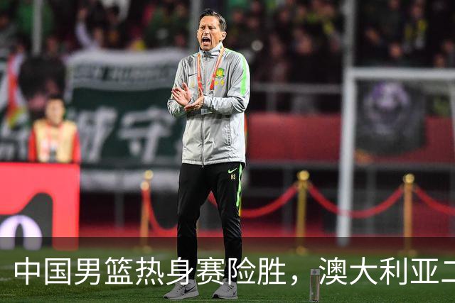 中国男篮热身赛险胜，澳大利亚二线阵容出战，郭士强三大目标曝光
