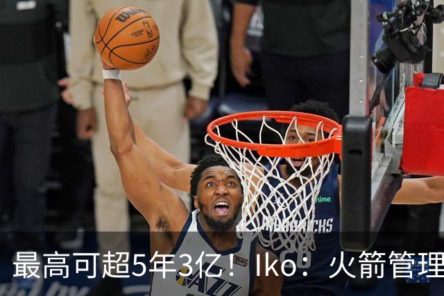 最高可超5年3亿！Iko：火箭管理层已向阿门传达了提前续约意向！