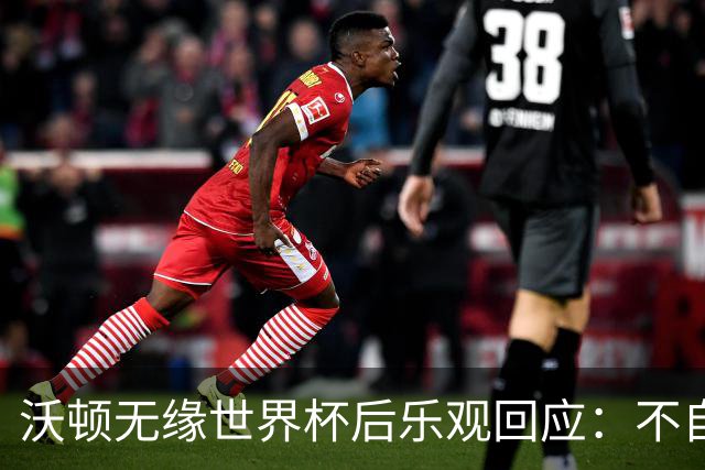 沃顿无缘世界杯后乐观回应：不自怨自艾，专注当下与未来