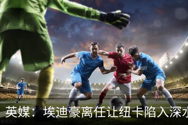英媒：埃迪豪离任让纽卡陷入深水区，沉沦或破浪前行仍是未知