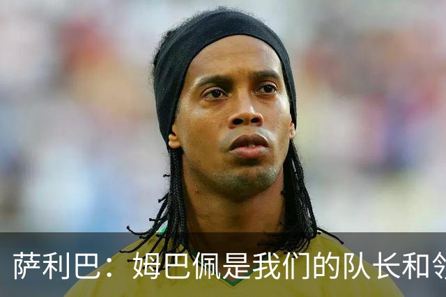 萨利巴：姆巴佩是我们的队长和领袖，希望他能保持进球势头